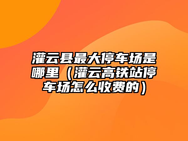 灌云縣最大停車場是哪里（灌云高鐵站停車場怎么收費(fèi)的）