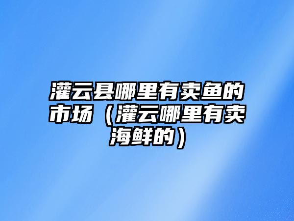 灌云縣哪里有賣魚的市場（灌云哪里有賣海鮮的）