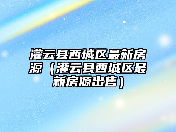 灌云縣西城區最新房源（灌云縣西城區最新房源出售）