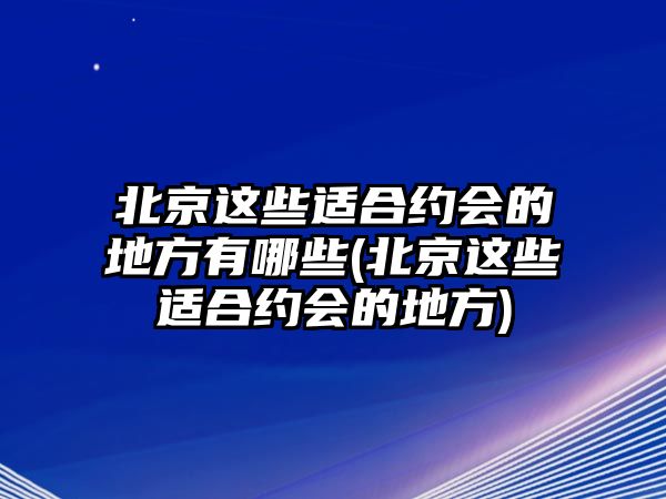 北京這些適合約會的地方有哪些(北京這些適合約會的地方)