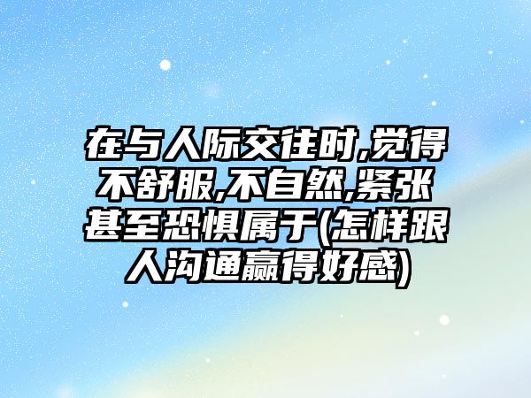 在與人際交往時(shí),覺得不舒服,不自然,緊張甚至恐懼屬于(怎樣跟人溝通贏得好感)