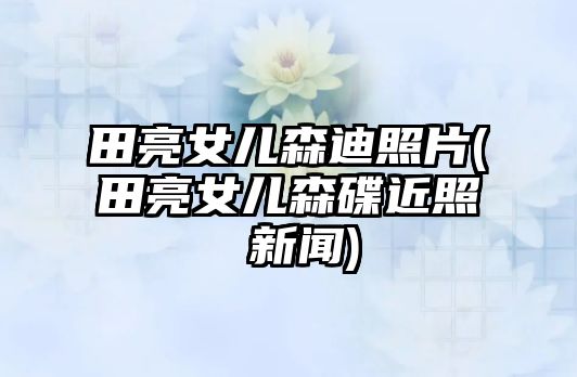 田亮女兒森迪照片(田亮女兒森碟近照 新聞)