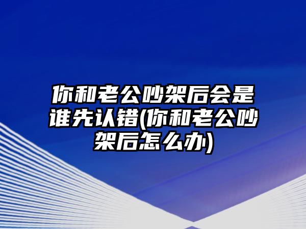 你和老公吵架后會是誰先認錯(你和老公吵架后怎么辦)