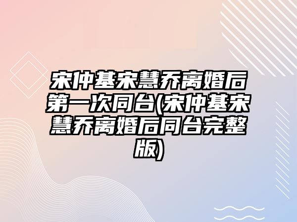 宋仲基宋慧喬離婚后第一次同臺(宋仲基宋慧喬離婚后同臺完整版)