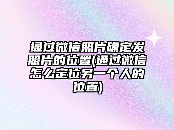 通過微信照片確定發(fā)照片的位置(通過微信怎么定位另一個(gè)人的位置)