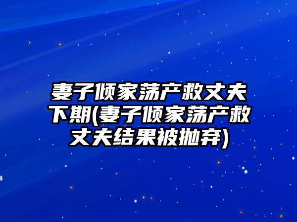 妻子傾家蕩產救丈夫下期(妻子傾家蕩產救丈夫結果被拋棄)