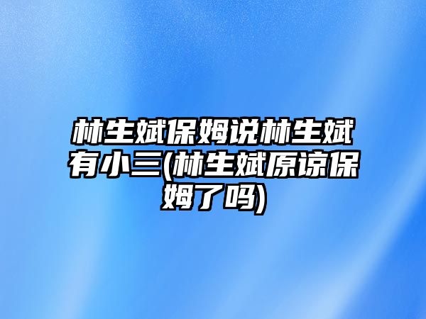 林生斌保姆說林生斌有小三(林生斌原諒保姆了嗎)