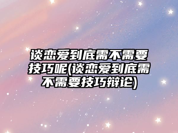 談戀愛到底需不需要技巧呢(談戀愛到底需不需要技巧辯論)