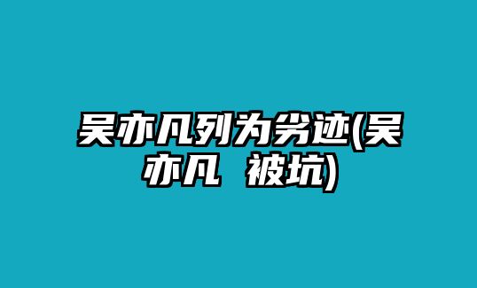 吳亦凡列為劣跡(吳亦凡 被坑)