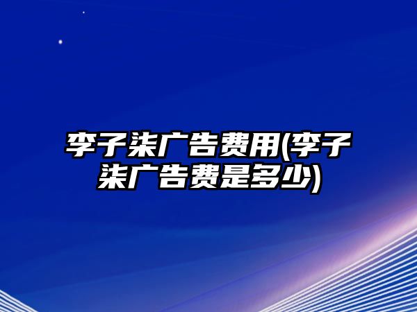 李子柒廣告費用(李子柒廣告費是多少)