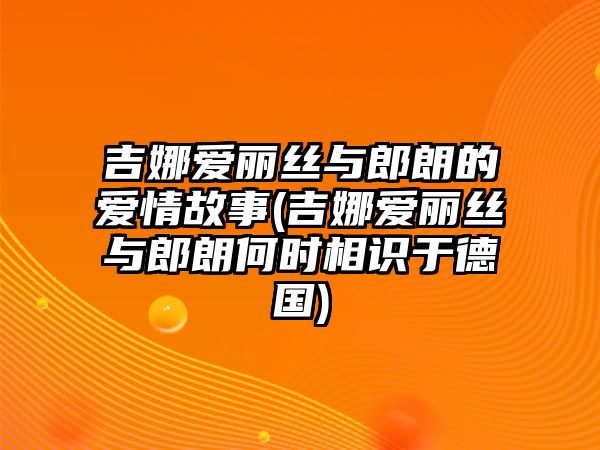 吉娜愛麗絲與郎朗的愛情故事(吉娜愛麗絲與郎朗何時相識于德國)