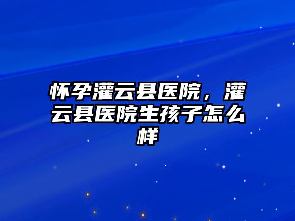 懷孕灌云縣醫院，灌云縣醫院生孩子怎么樣