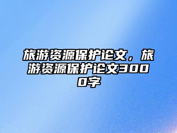 旅游資源保護(hù)論文，旅游資源保護(hù)論文3000字