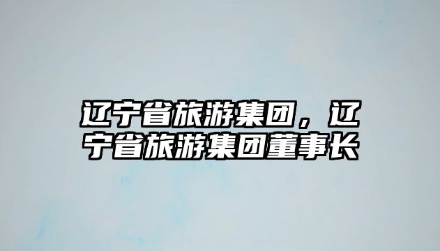 遼寧省旅游集團，遼寧省旅游集團董事長