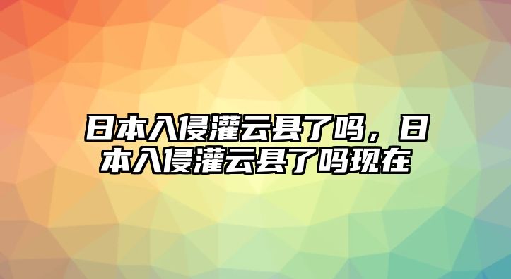 日本入侵灌云縣了嗎，日本入侵灌云縣了嗎現在