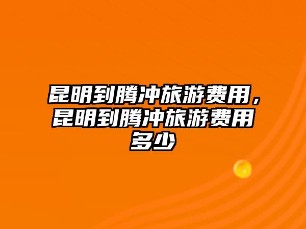 昆明到騰沖旅游費用，昆明到騰沖旅游費用多少