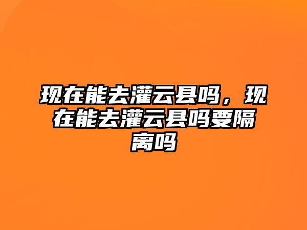 現在能去灌云縣嗎，現在能去灌云縣嗎要隔離嗎