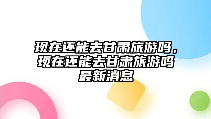 現(xiàn)在還能去甘肅旅游嗎，現(xiàn)在還能去甘肅旅游嗎最新消息