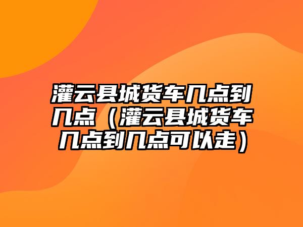 灌云縣城貨車幾點(diǎn)到幾點(diǎn)（灌云縣城貨車幾點(diǎn)到幾點(diǎn)可以走）