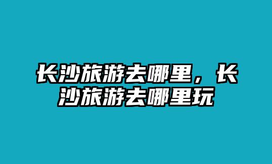 長沙旅游去哪里，長沙旅游去哪里玩