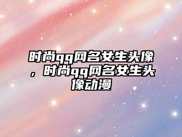 時尚qq網(wǎng)名女生頭像，時尚qq網(wǎng)名女生頭像動漫